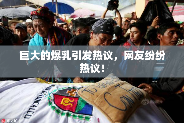 巨大的爆乳引发热议，网友纷纷热议！
