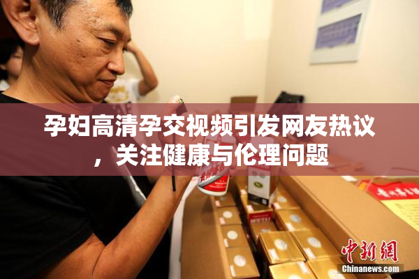 孕妇高清孕交视频引发网友热议，关注健康与伦理问题