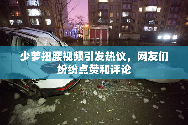 少萝扭腰视频引发热议，网友们纷纷点赞和评论