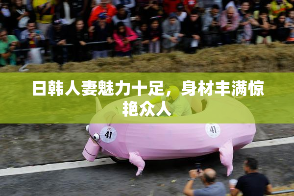 日韩人妻魅力十足，身材丰满惊艳众人
