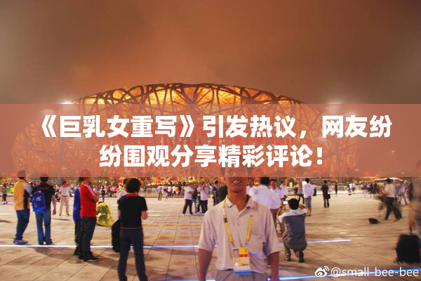 《巨乳女重写》引发热议，网友纷纷围观分享精彩评论！