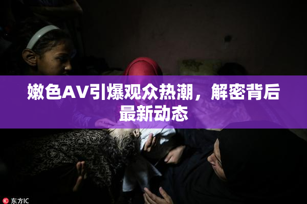 嫩色AV引爆观众热潮，解密背后最新动态