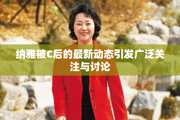 纳雅被C后的最新动态引发广泛关注与讨论