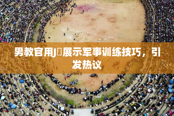 男教官用J亅展示军事训练技巧，引发热议