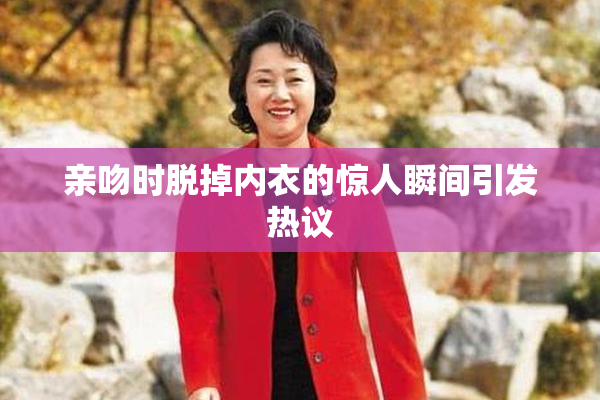 亲吻时脱掉内衣的惊人瞬间引发热议