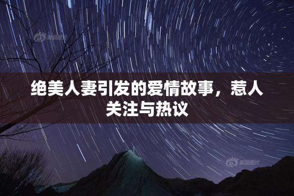 绝美人妻引发的爱情故事，惹人关注与热议