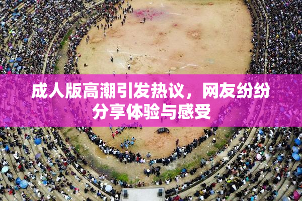 成人版高潮引发热议，网友纷纷分享体验与感受