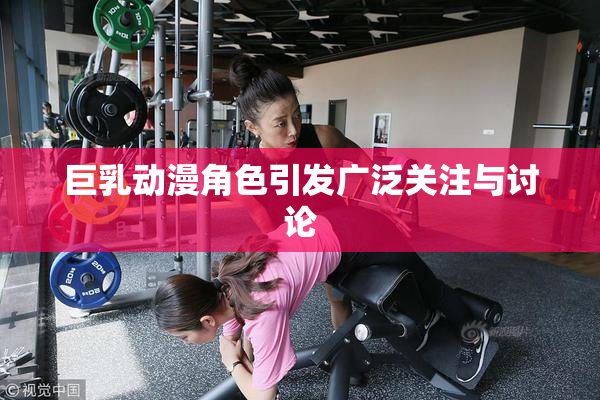 巨乳动漫角色引发广泛关注与讨论