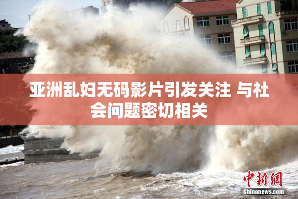 亚洲乱妇无码影片引发关注 与社会问题密切相关