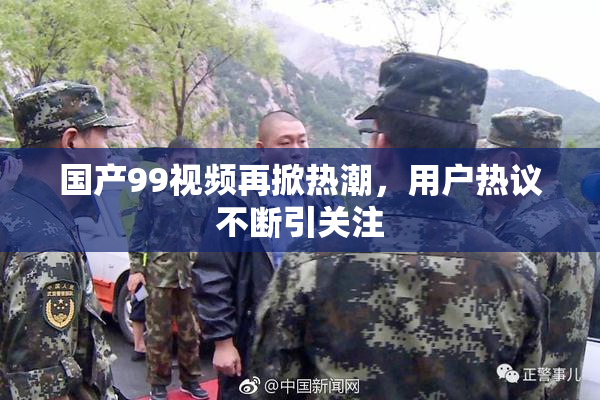 国产99视频再掀热潮，用户热议不断引关注