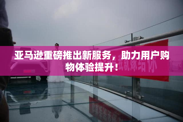 亚马逊重磅推出新服务，助力用户购物体验提升！