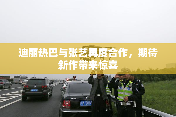 迪丽热巴与张艺再度合作，期待新作带来惊喜