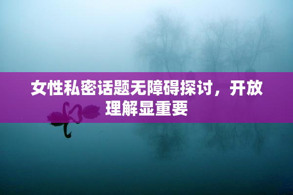 女性私密话题无障碍探讨，开放理解显重要