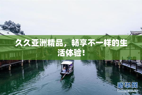 久久亚洲精品，畅享不一样的生活体验！