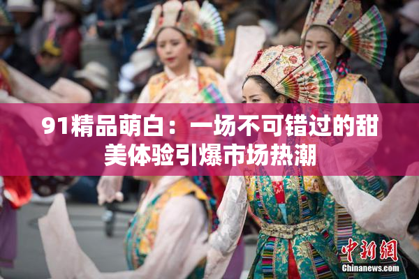 91精品萌白：一场不可错过的甜美体验引爆市场热潮