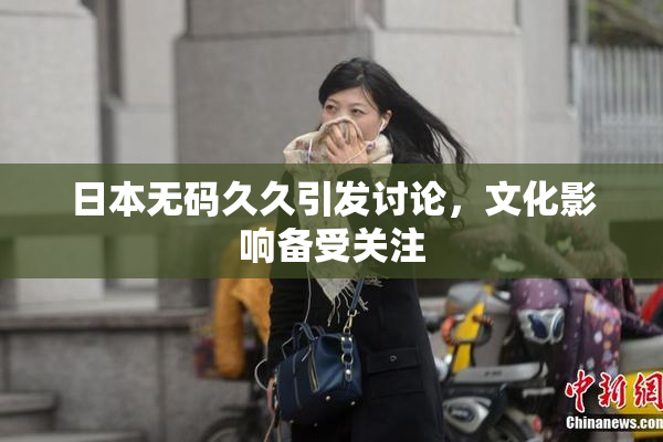 日本无码久久引发讨论，文化影响备受关注