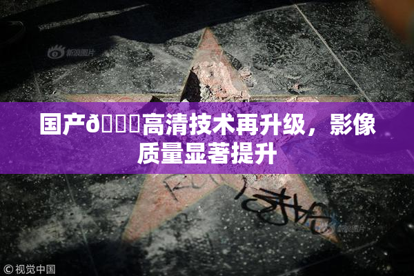 国产🍑高清技术再升级，影像质量显著提升