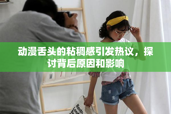 动漫舌头的粘稠感引发热议，探讨背后原因和影响