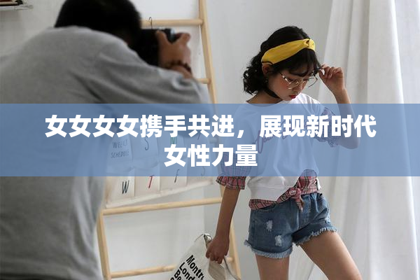 女女女女携手共进，展现新时代女性力量
