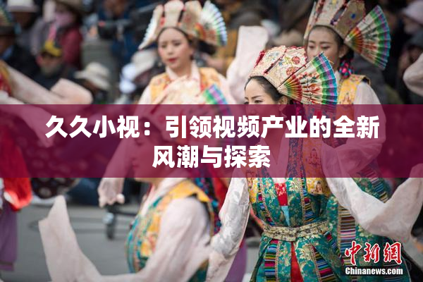 久久小视：引领视频产业的全新风潮与探索