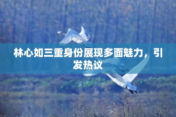 林心如三重身份展现多面魅力，引发热议