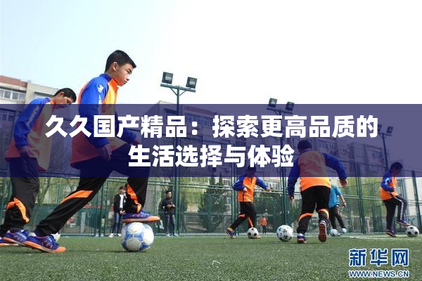 久久国产精品：探索更高品质的生活选择与体验