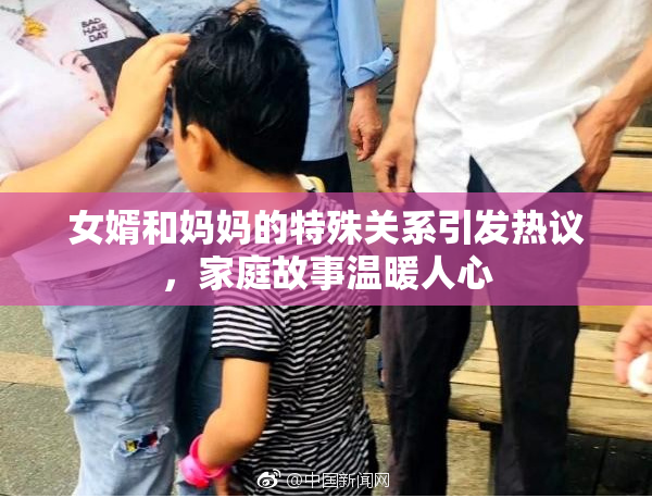 女婿和妈妈的特殊关系引发热议，家庭故事温暖人心