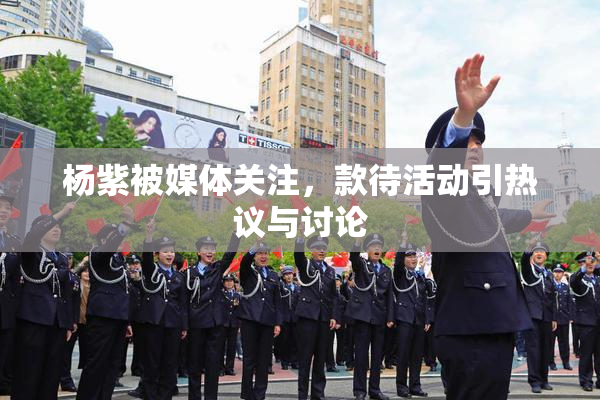 杨紫被媒体关注，款待活动引热议与讨论