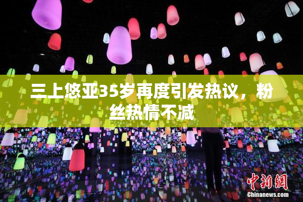 三上悠亚35岁再度引发热议，粉丝热情不减