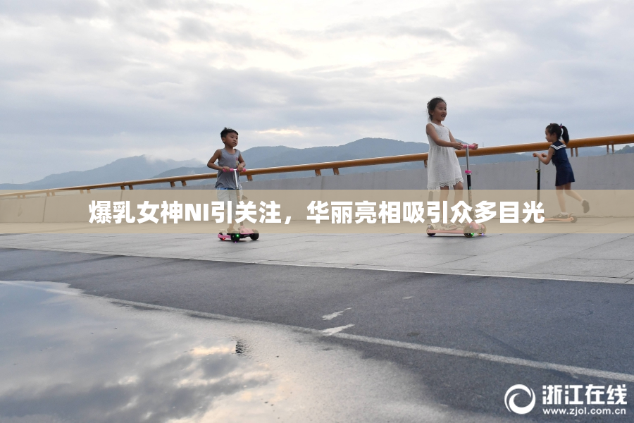 爆乳女神NI引关注，华丽亮相吸引众多目光
