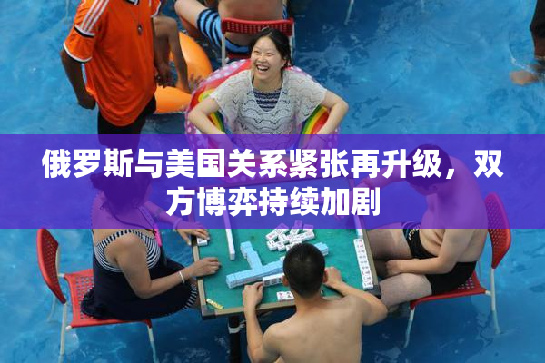 俄罗斯与美国关系紧张再升级，双方博弈持续加剧