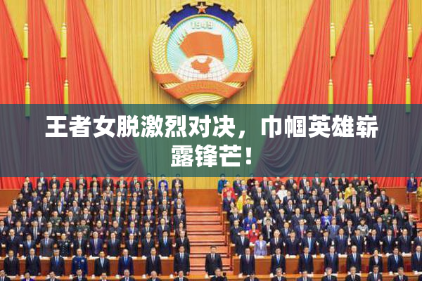 王者女脱激烈对决，巾帼英雄崭露锋芒！
