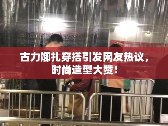 古力娜扎穿搭引发网友热议，时尚造型大赞！