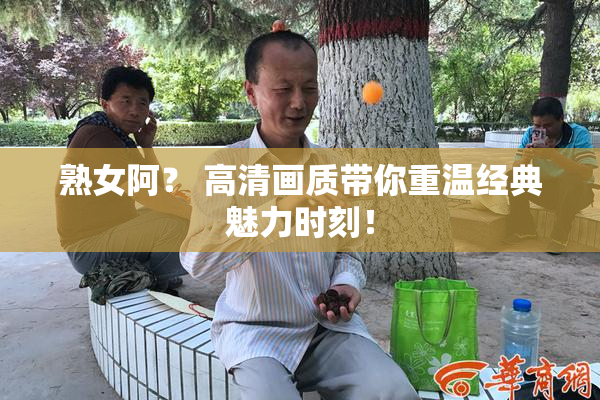 熟女阿？ 高清画质带你重温经典魅力时刻！