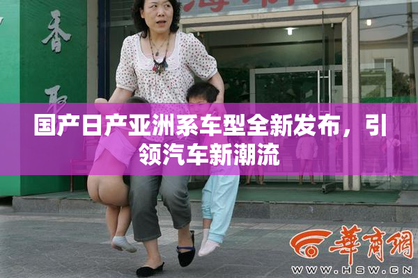 国产日产亚洲系车型全新发布，引领汽车新潮流