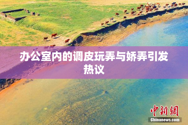 办公室内的调皮玩弄与娇弄引发热议