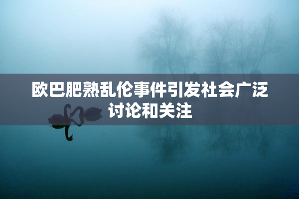 欧巴肥熟乱伦事件引发社会广泛讨论和关注