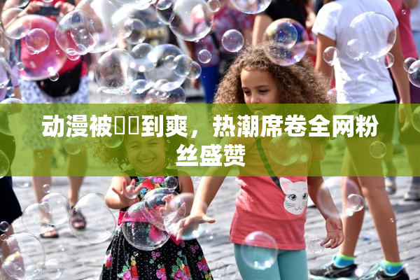 动漫被❌‌到爽，热潮席卷全网粉丝盛赞