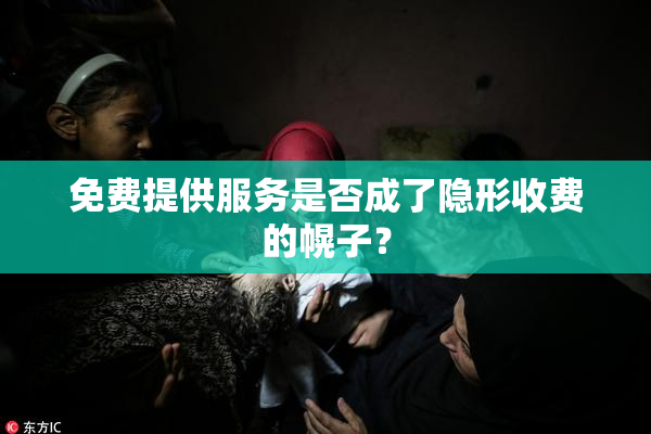 免费提供服务是否成了隐形收费的幌子？