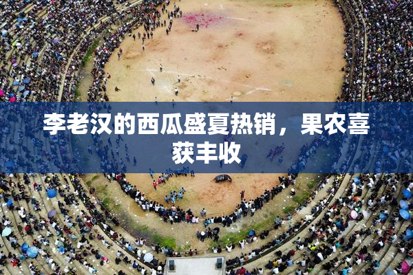 李老汉的西瓜盛夏热销，果农喜获丰收