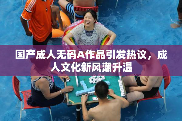 国产成人无码A作品引发热议，成人文化新风潮升温
