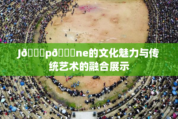 J🈚p🈚ne的文化魅力与传统艺术的融合展示