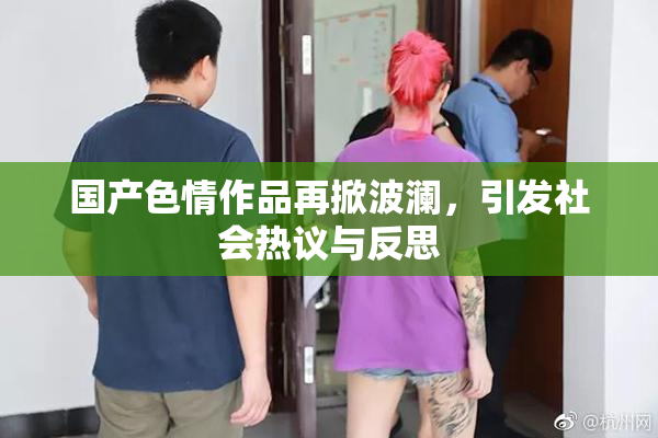 国产色情作品再掀波澜，引发社会热议与反思