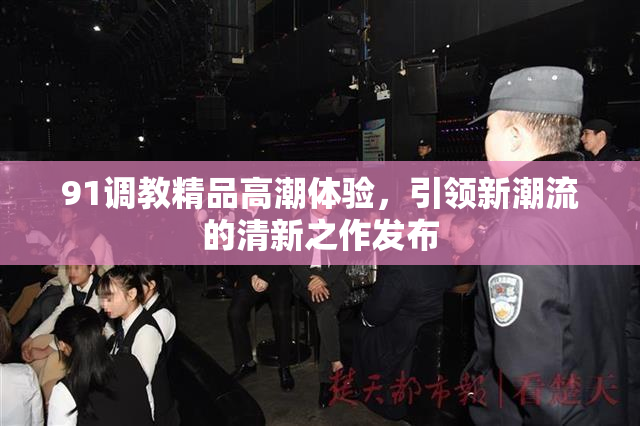 91调教精品高潮体验，引领新潮流的清新之作发布