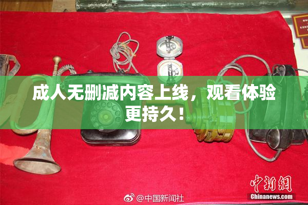 成人无删减内容上线，观看体验更持久！