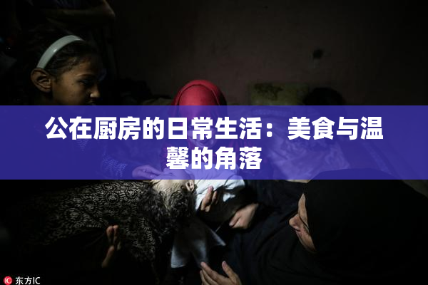 公在厨房的日常生活：美食与温馨的角落