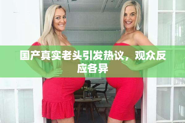 国产真实老头引发热议，观众反应各异