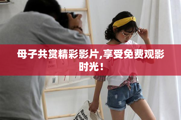 母子共赏精彩影片,享受免费观影时光！