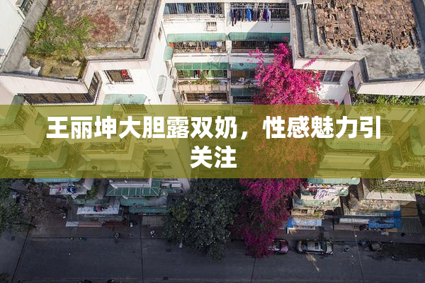 王丽坤大胆露双奶，性感魅力引关注
