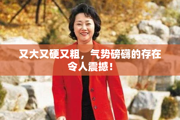 又大又硬又粗，气势磅礴的存在令人震撼！